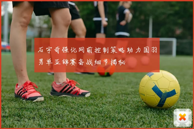 石宇奇强化网前控制策略助力国羽男单亚锦赛备战细节揭秘